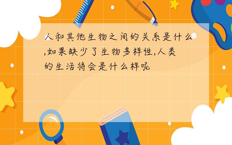 人和其他生物之间的关系是什么,如果缺少了生物多样性,人类的生活将会是什么样呢