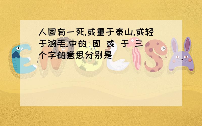 人固有一死,或重于泰山,或轻于鸿毛.中的 固 或 于 三个字的意思分别是