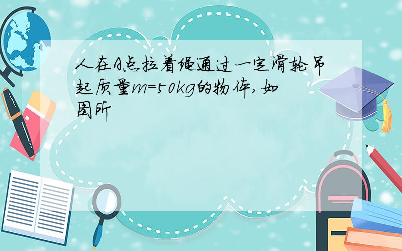 人在A点拉着绳通过一定滑轮吊起质量m=50kg的物体,如图所