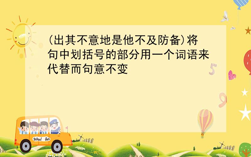 (出其不意地是他不及防备)将句中划括号的部分用一个词语来代替而句意不变