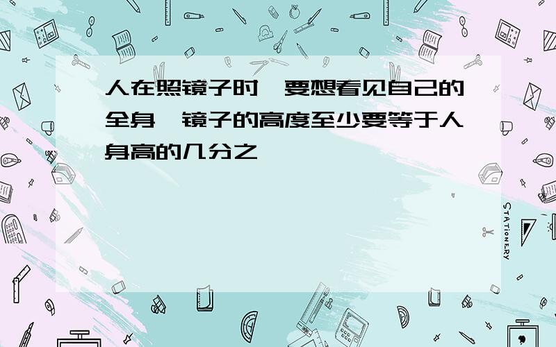 人在照镜子时,要想看见自己的全身,镜子的高度至少要等于人身高的几分之一