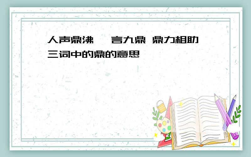 人声鼎沸 一言九鼎 鼎力相助三词中的鼎的意思