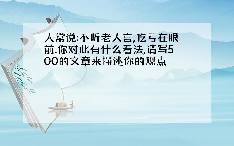 人常说:不听老人言,吃亏在眼前.你对此有什么看法,请写500的文章来描述你的观点