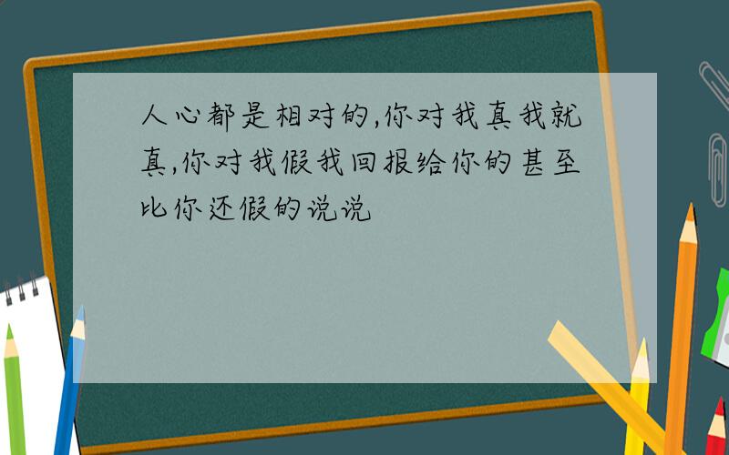 人心都是相对的,你对我真我就真,你对我假我回报给你的甚至比你还假的说说