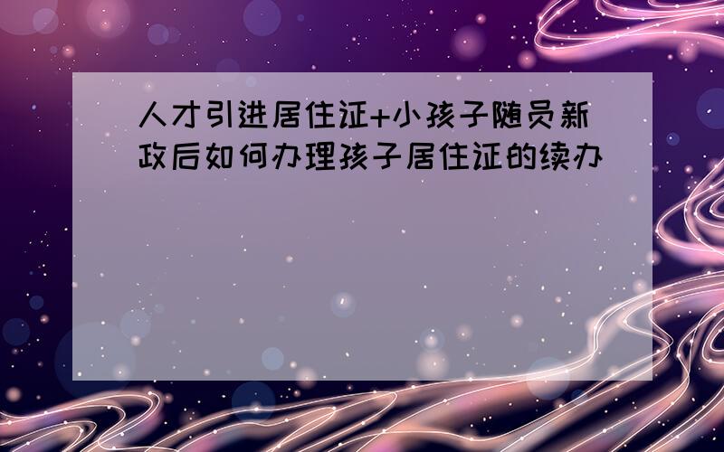 人才引进居住证+小孩子随员新政后如何办理孩子居住证的续办