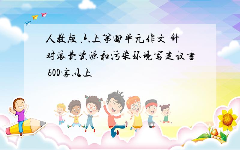 人教版 六上第四单元作文 针对浪费资源和污染环境写建议书 600字以上