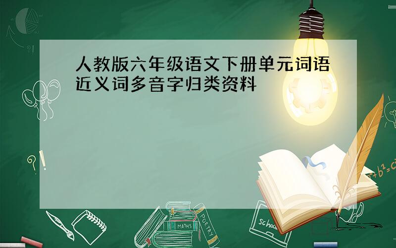 人教版六年级语文下册单元词语近义词多音字归类资料