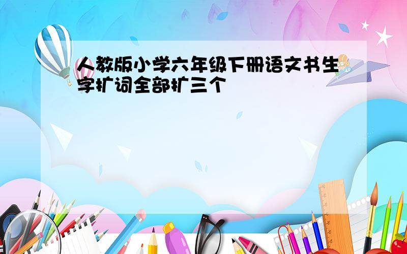 人教版小学六年级下册语文书生字扩词全部扩三个