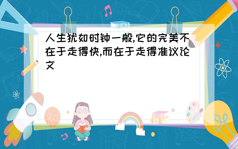 人生犹如时钟一般,它的完美不在于走得快,而在于走得准议论文