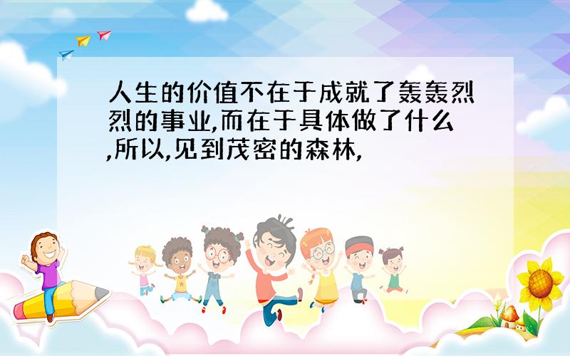 人生的价值不在于成就了轰轰烈烈的事业,而在于具体做了什么,所以,见到茂密的森林,