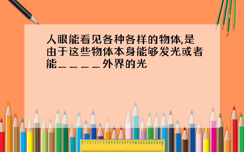 人眼能看见各种各样的物体,是由于这些物体本身能够发光或者能＿＿＿＿外界的光