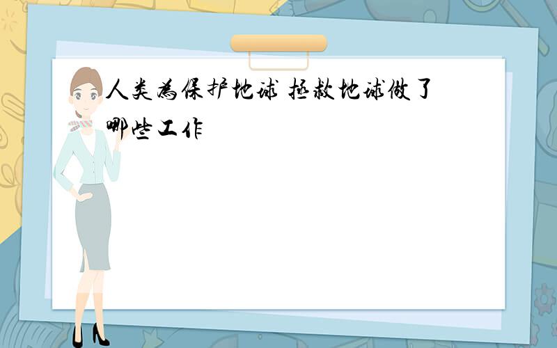 人类为保护地球 拯救地球做了哪些工作