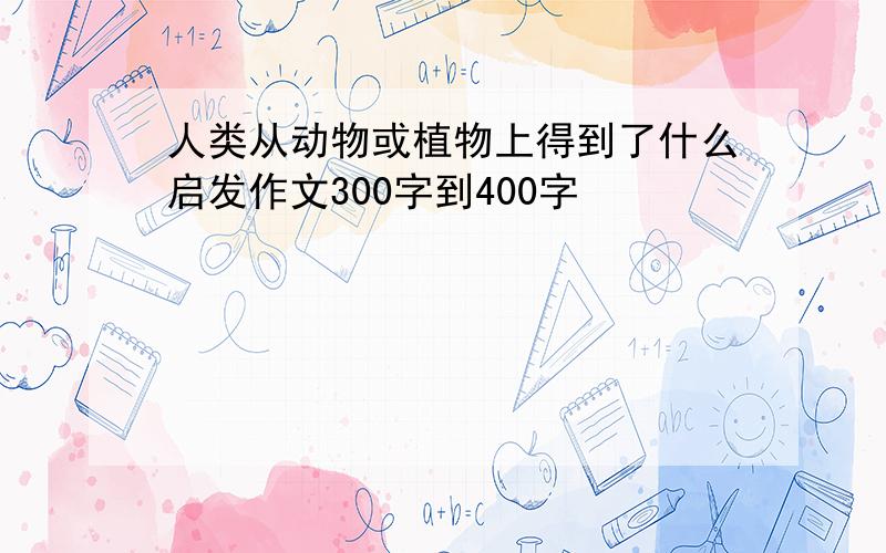 人类从动物或植物上得到了什么启发作文300字到400字