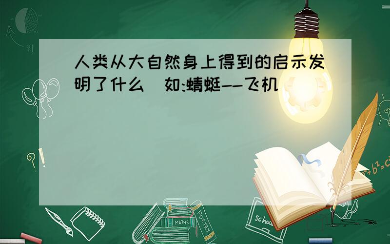 人类从大自然身上得到的启示发明了什么(如:蜻蜓--飞机)