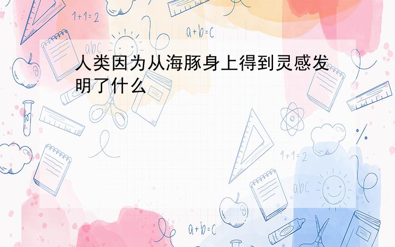 人类因为从海豚身上得到灵感发明了什么