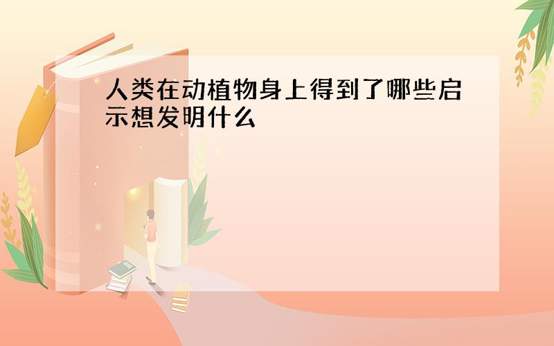 人类在动植物身上得到了哪些启示想发明什么