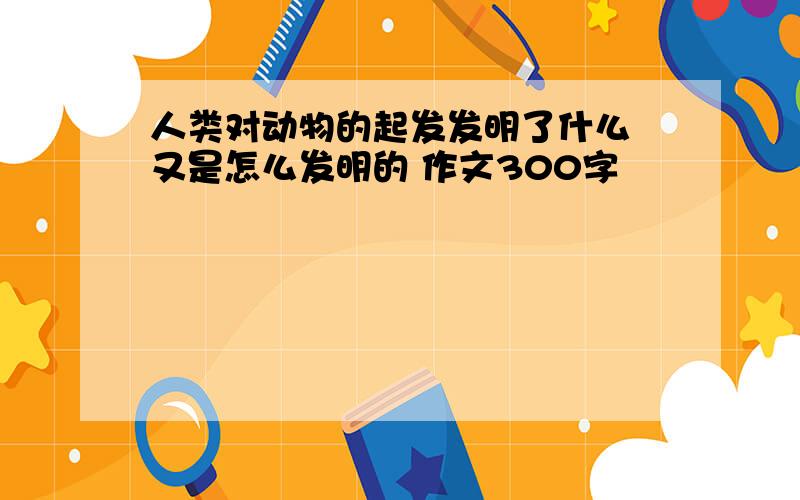 人类对动物的起发发明了什么 又是怎么发明的 作文300字