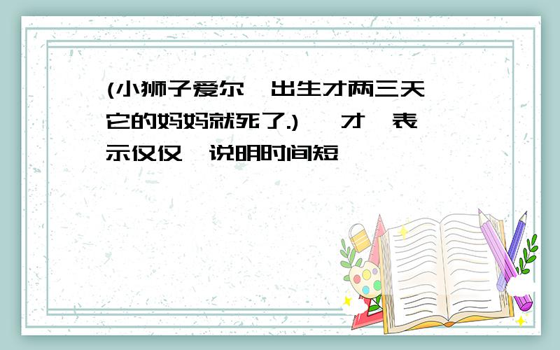 (小狮子爱尔莎出生才两三天,它的妈妈就死了.) "才"表示仅仅,说明时间短