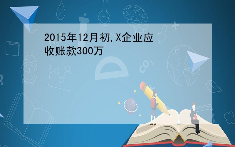 2015年12月初,X企业应收账款300万