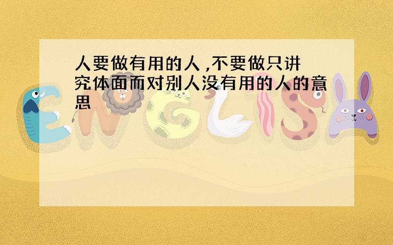 人要做有用的人 ,不要做只讲究体面而对别人没有用的人的意思