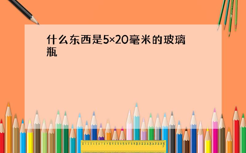 什么东西是5×20毫米的玻璃瓶