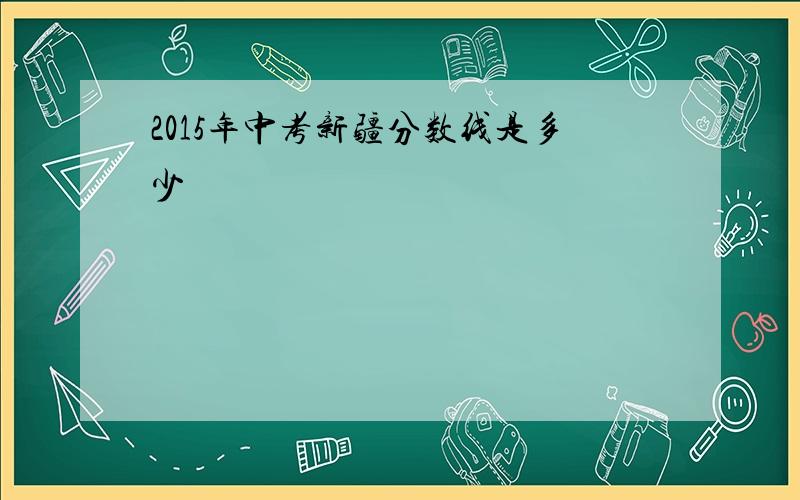 2015年中考新疆分数线是多少