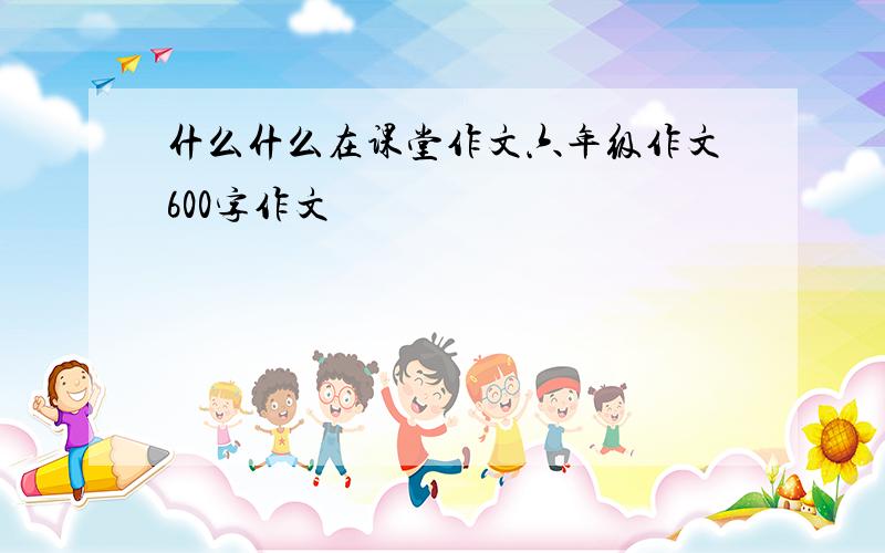 什么什么在课堂作文六年级作文600字作文