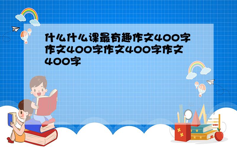 什么什么课最有趣作文400字作文400字作文400字作文400字