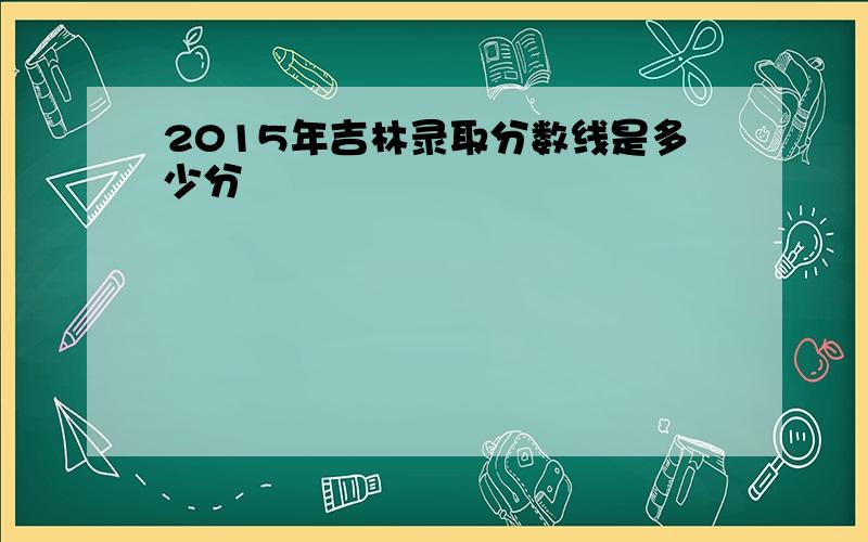 2015年吉林录取分数线是多少分