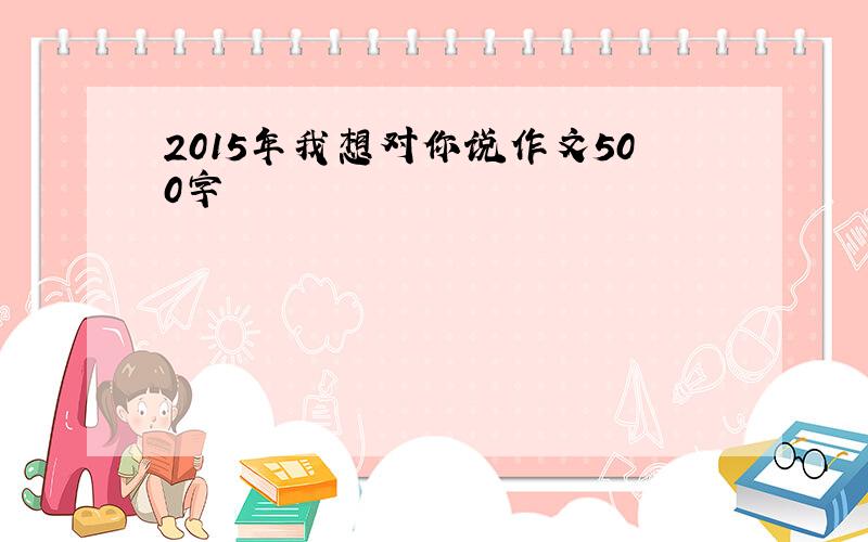 2015年我想对你说作文500字