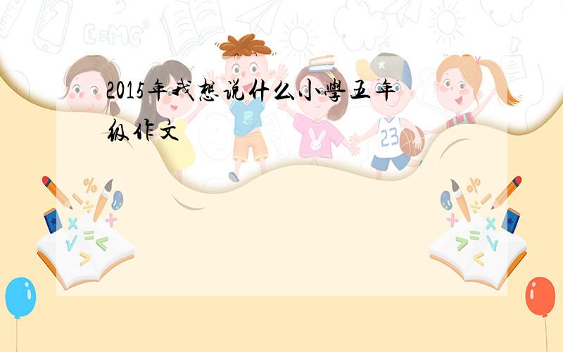 2015年我想说什么小学五年级作文