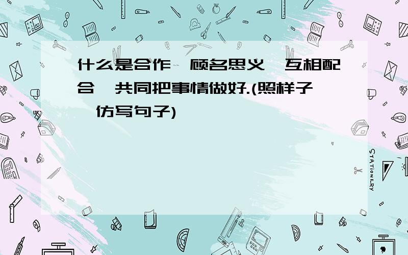 什么是合作,顾名思义,互相配合,共同把事情做好.(照样子,仿写句子)