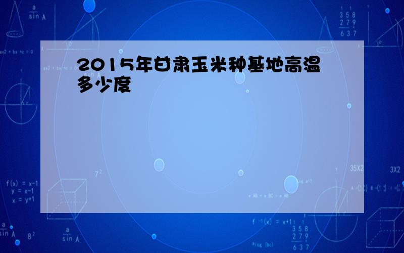 2015年甘肃玉米种基地高温多少度