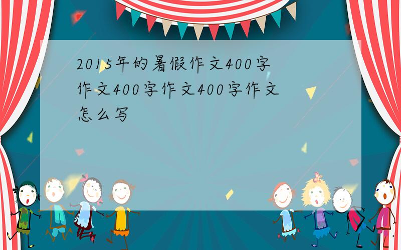 2015年的暑假作文400字作文400字作文400字作文怎么写