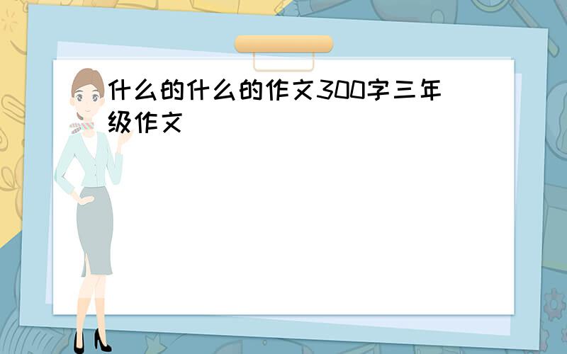 什么的什么的作文300字三年级作文