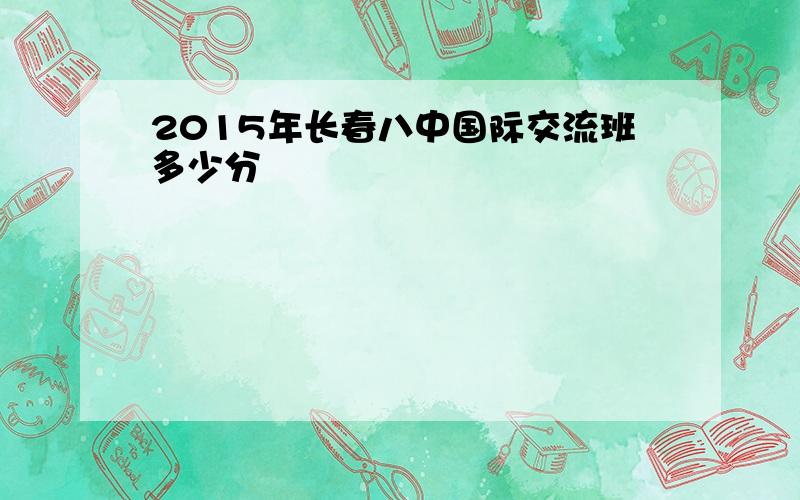 2015年长春八中国际交流班多少分