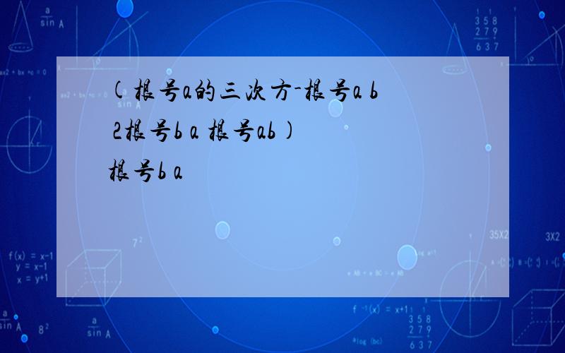 (根号a的三次方-根号a b 2根号b a 根号ab) 根号b a