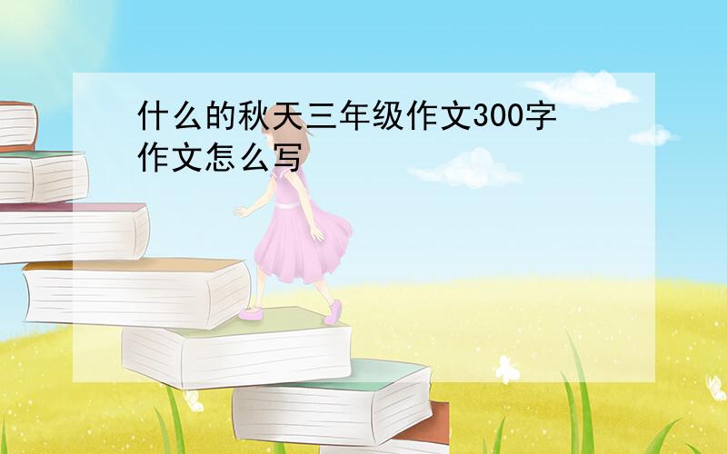 什么的秋天三年级作文300字作文怎么写