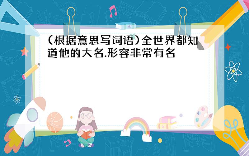 (根据意思写词语)全世界都知道他的大名.形容非常有名