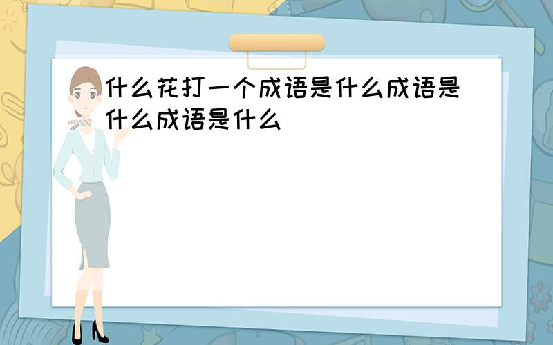 什么花打一个成语是什么成语是什么成语是什么