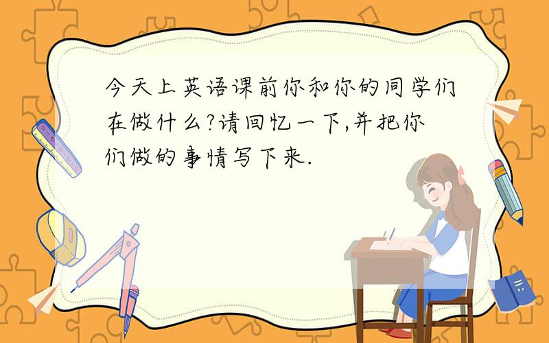 今天上英语课前你和你的同学们在做什么?请回忆一下,并把你们做的事情写下来.