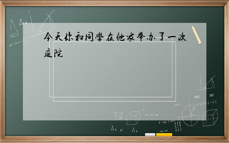 今天你和同学在他家举办了一次庭院