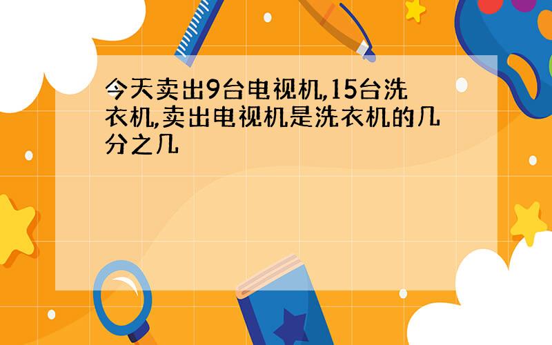 今天卖出9台电视机,15台洗衣机,卖出电视机是洗衣机的几分之几