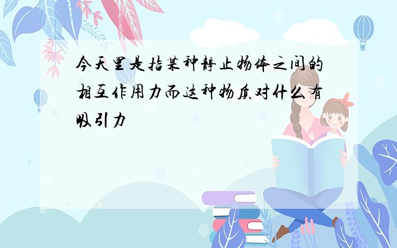 今天里是指某种静止物体之间的相互作用力而这种物质对什么有吸引力