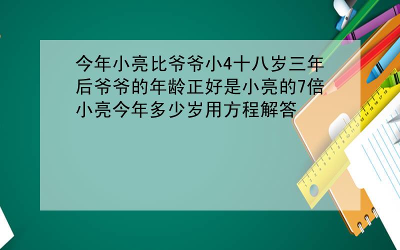 今年小亮比爷爷小4十八岁三年后爷爷的年龄正好是小亮的7倍小亮今年多少岁用方程解答