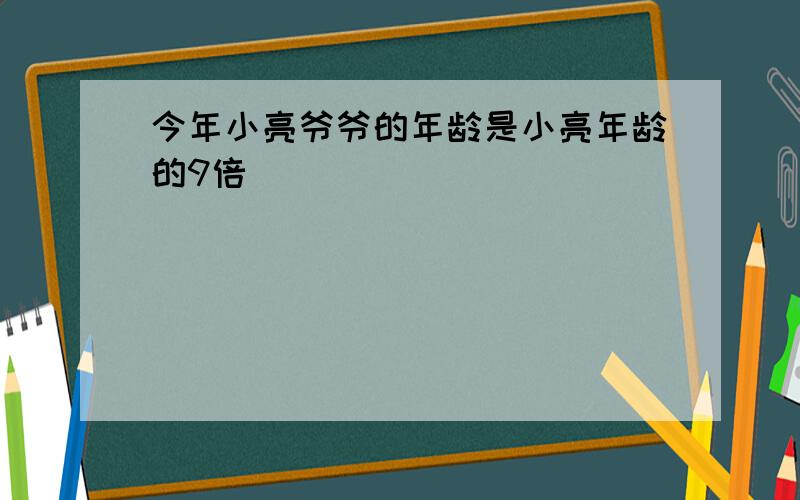 今年小亮爷爷的年龄是小亮年龄的9倍