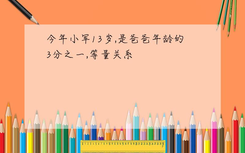 今年小军13岁,是爸爸年龄的3分之一,等量关系