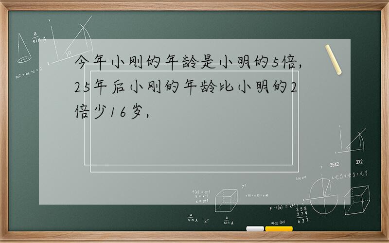 今年小刚的年龄是小明的5倍,25年后小刚的年龄比小明的2倍少16岁,