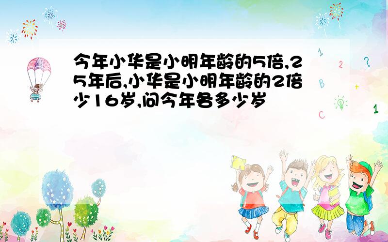 今年小华是小明年龄的5倍,25年后,小华是小明年龄的2倍少16岁,问今年各多少岁