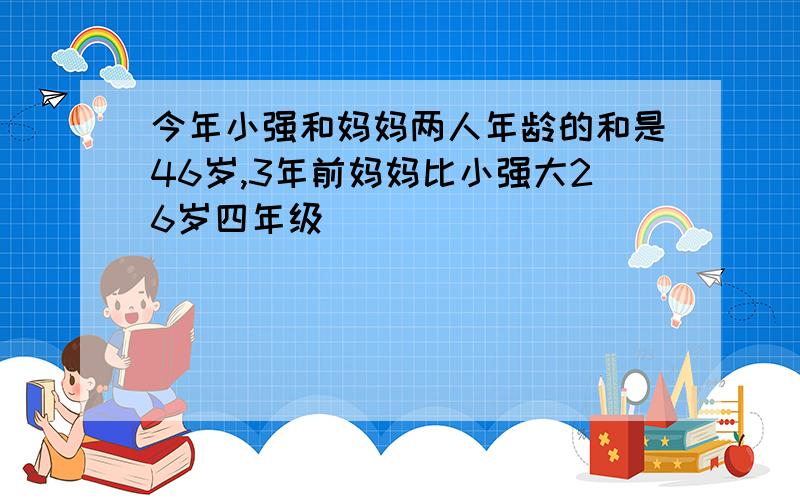 今年小强和妈妈两人年龄的和是46岁,3年前妈妈比小强大26岁四年级